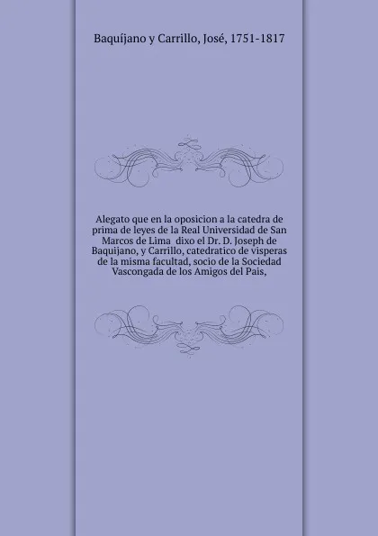 Обложка книги Alegato que en la oposicion a la catedra de prima de leyes de la Real Universidad de San Marcos de Lima  dixo el Dr. D. Joseph de Baquijano, y Carrillo, catedratico de visperas de la misma facultad, socio de la Sociedad Vascongada de los Amigos de..., José Baquíjano y Carrillo