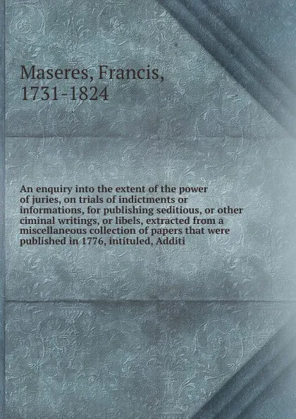 Обложка книги An enquiry into the extent of the power of juries, on trials of indictments or informations, for publishing seditious, or other ciminal writings, or libels, extracted from a miscellaneous collection of papers that were published in 1776, intituled..., Francis Maseres