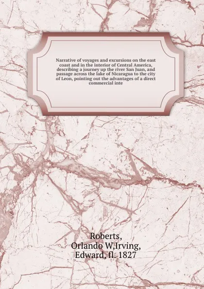 Обложка книги Narrative of voyages and excursions on the east coast and in the interior of Central America, describing a journey up the river San Juan, and passage across the lake of Nicaragua to the city of Leon, pointing out the advantages of a direct commerc..., Orlando W. Roberts