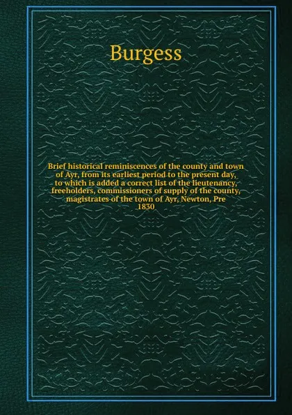 Обложка книги Brief historical reminiscences of the county and town of Ayr, from its earliest period to the present day, to which is added a correct list of the lieutenancy, freeholders, commissioners of supply of the county, magistrates of the town of Ayr, New..., Burgess