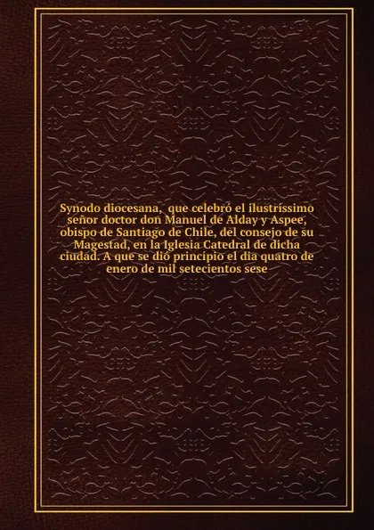 Обложка книги Synodo diocesana,  que celebro el ilustrissimo senor doctor don Manuel de Alday y Aspee, obispo de Santiago de Chile, del consejo de su Magestad, en la Iglesia Catedral de dicha ciudad. A que se dio principio el dia quatro de enero de mil setecien..., Manuel de Alday y Aspee