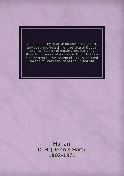 Обложка книги An elementary treatise on advanced-guard, out-post, and detachment service of troops, and the manner of posting and handling them in presence of an enemy. Intended as a supplement to the system of tactics adopted for the military service of the Un..., Dennis Hart Mahan