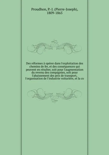 Обложка книги Des reformes a operer dans l'exploitation des chemins de fer, et des consequences qui peuvent en resulter, soit pour l'augmentation du revenu des compagnies, soit pour l'abaissement des prix de transport, l'organisation de l'industrie voituriere, ..., Pierre-Joseph Proudhon