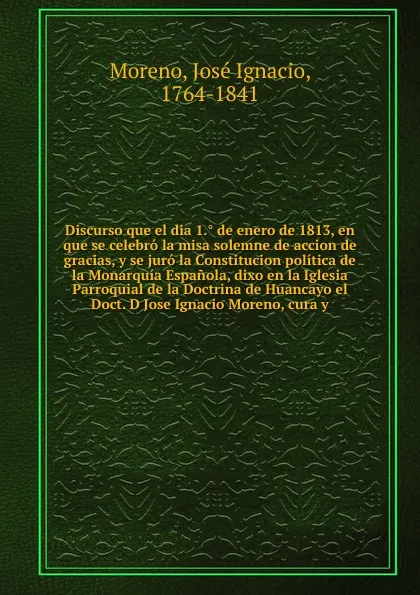 Обложка книги Discurso que el dia 1.. de enero de 1813, en que se celebro la misa solemne de accion de gracias, y se juro la Constitucion politica de la Monarquia Espanola, dixo en la Iglesia Parroquial de la Doctrina de Huancayo el Doct. D Jose Ignacio Moreno,..., José Ignacio Moreno