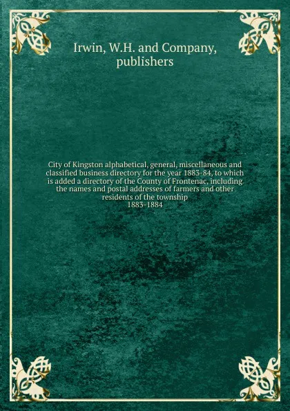 Обложка книги City of Kingston alphabetical, general, miscellaneous and classified business directory for the year 1883-84, to which is added a directory of the County of Frontenac, including the names and postal addresses of farmers and other residents of the ..., W.H. mpanys Irwin