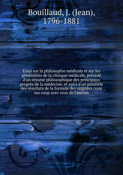 Обложка книги Essai sur la philosophie medicale et sur les generalites de la clinique medicale, precede d'un resume philosophique des principaux progres de la medecine, et suivi d'un parallele des resultats de la formule des saignees coup sur coup avec ceux de ..., Jean Bouillaud