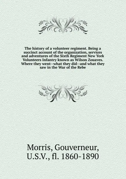 Обложка книги The history of a volunteer regiment. Being a succinct account of the organization, services and adventures of the Sixth Regiment New York Volunteers Infantry known as Wilson Zouaves. Where they went what they did and what they saw in the War of th..., Gouverneur Morris