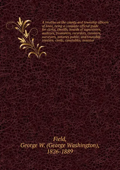 Обложка книги A treatise on the county and township officers of Iowa, being a complete official guide for clerks, sheriffs, boards of supervisors, auditors, treasurers, recorders, coroners, surveyors, notaries public, and township trustees, clerks, constables, ..., George Washington Field