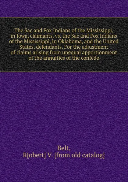 Обложка книги The Sac and Fox Indians of the Mississippi, in Iowa, claimants. vs. the Sac and Fox Indians of the Mississippi, in Oklahoma, and the United States, defendants. For the adjustment of claims arising from unequal apportionment of the annuities of the..., Robert V. Belt