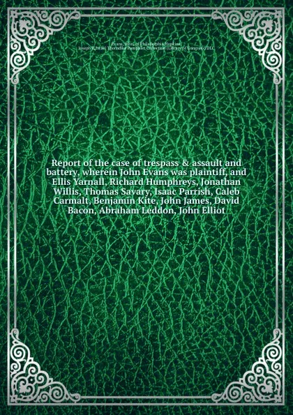 Обложка книги Report of the case of trespass & assault and battery, wherein John Evans was plaintiff, and Ellis Yarnall, Richard Humphreys, Jonathan Willis, Thomas Savary, Isaac Parrish, Caleb Carmalt, Benjamin Kite, John James, David Bacon, Abraham Leddon, Joh..., John Evans