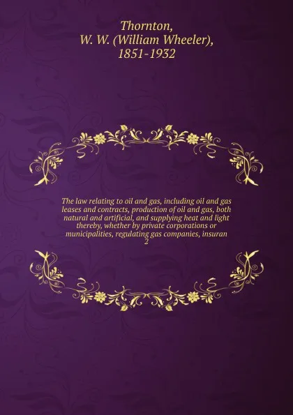 Обложка книги The law relating to oil and gas, including oil and gas leases and contracts, production of oil and gas, both natural and artificial, and supplying heat and light thereby, whether by private corporations or municipalities, regulating gas companies,..., William Wheeler Thornton