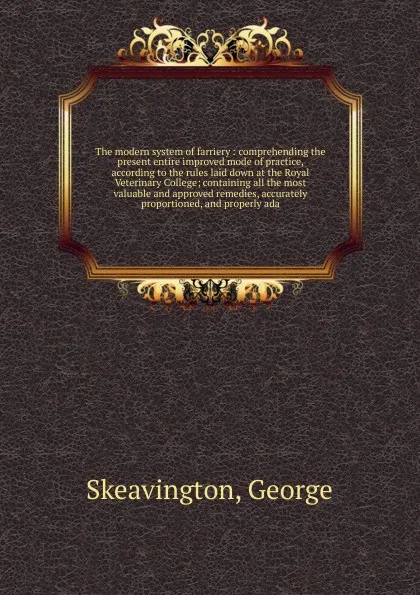 Обложка книги The modern system of farriery : comprehending the present entire improved mode of practice, according to the rules laid down at the Royal Veterinary College; containing all the most valuable and approved remedies, accurately proportioned, and prop..., George Skeavington