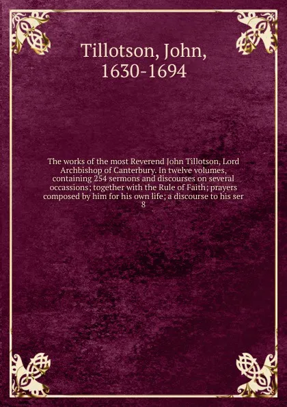 Обложка книги The works of the most Reverend John Tillotson, Lord Archbishop of Canterbury. In twelve volumes, containing 254 sermons and discourses on several occassions; together with the Rule of Faith; prayers composed by him for his own life; a discourse to..., John Tillotson