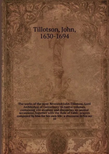 Обложка книги The works of the most Reverend John Tillotson, Lord Archbishop of Canterbury. In twelve volumes, containing 254 sermons and discourses on several occassions; together with the Rule of Faith; prayers composed by him for his own life; a discourse to..., John Tillotson