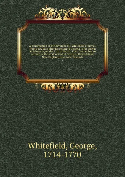 Обложка книги A continuation of the Reverend Mr. Whitefield's Journal, from a few days after his return to Georgia to his arrival at Falmouth, on the 11th of March, 1741. Containing an account of the work of God at Georgia, Rhode-Island, New-England, New-York, ..., George Whitefield