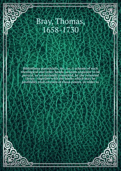 Обложка книги Bibliotheca parochialis, &c., or, A scheme of such theological and other heads, as seem requisite to be perus'd, or occasionally consulted, by the reverend clergy : together with the books which may be profitably read on each of those points, in o..., Thomas Bray