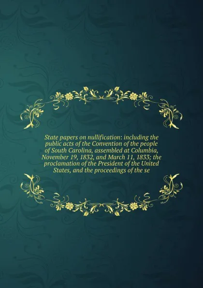 Обложка книги State papers on nullification: including the public acts of the Convention of the people of South Carolina, assembled at Columbia, November 19, 1832, and March 11, 1833; the proclamation of the President of the United States, and the proceedings o..., Massachusetts. General court. Committee on the Library