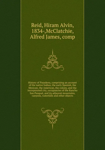 Обложка книги History of Pasadena, comprising an account of the native Indian, the early Spanish, the Mexican, the American, the colony, and the incorporated city, occupancies of the Rancho San Pasqual, and its adjacent mountains, canyons, waterfalls and other ..., Hiram Alvin Reid