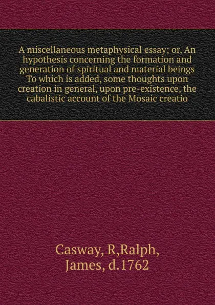 Обложка книги A miscellaneous metaphysical essay; or, An hypothesis concerning the formation and generation of spiritual and material beings  To which is added, some thoughts upon creation in general, upon pre-existence, the cabalistic account of the Mosaic cre..., R. Casway