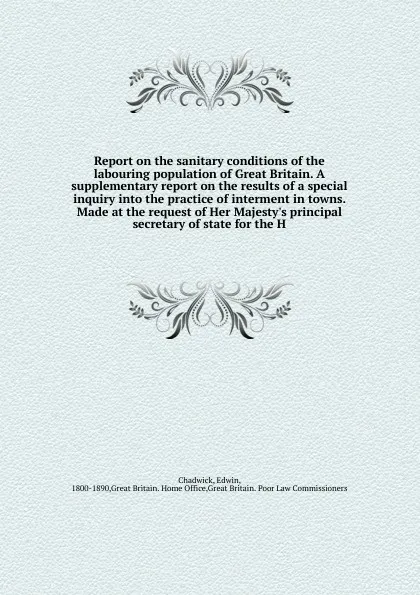 Обложка книги Report on the sanitary conditions of the labouring population of Great Britain. A supplementary report on the results of a special inquiry into the practice of interment in towns. Made at the request of Her Majesty's principal secretary of state f..., Edwin Chadwick