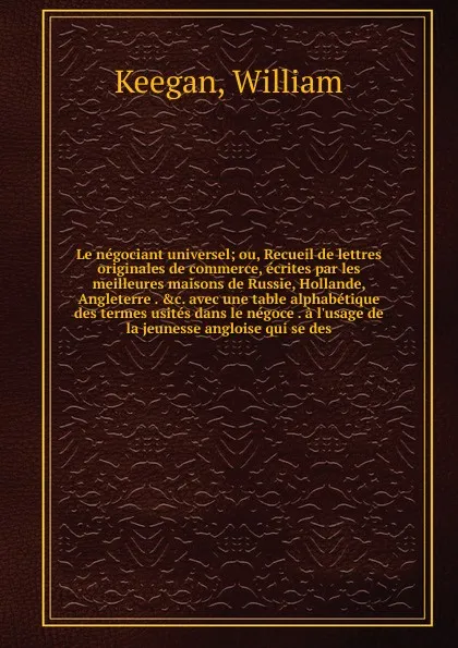 Обложка книги Le negociant universel; ou, Recueil de lettres originales de commerce, ecrites par les meilleures maisons de Russie, Hollande, Angleterre . &c. avec une table alphabetique des termes usites dans le negoce . a l'usage de la jeunesse angloise qui se..., William Keegan