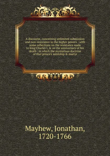 Обложка книги A discourse, concerning unlimited submission and non-resistance to the higher powers : with some reflections on the resistance made to king Charles I, & on the anniversary of his death : in which the mysterious doctrine of that prince's saintship ..., Jonathan Mayhew