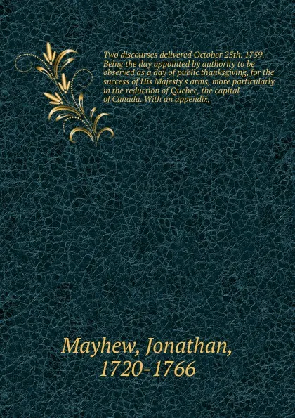 Обложка книги Two discourses delivered October 25th. 1759. Being the day appointed by authority to be observed as a day of public thanksgiving, for the success of His Majesty's arms, more particularly in the reduction of Quebec, the capital of Canada. With an a..., Jonathan Mayhew