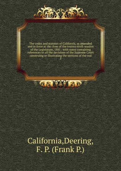 Обложка книги The codes and statutes of California, as amended and in force at the close of the twenty-sixth session of the Legislature, 1885 : with notes containing references to all the decisions of the Supreme Court construing or illustrating the sections of..., Deering California