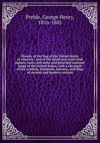 Обложка книги History of the flag of the United States of America : and of the naval and yacht-club signals, seals, and arms, and principal national songs of the United States, with a chronicle of the symbols, standards, banners, and flags of ancient and modern..., George Henry Preble