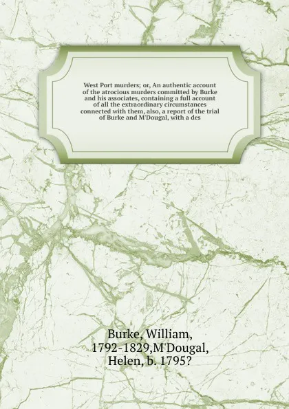 Обложка книги West Port murders; or, An authentic account of the atrocious murders committed by Burke and his associates, containing a full account of all the extraordinary circumstances connected with them, also, a report of the trial of Burke and M'Dougal, wi..., William Burke