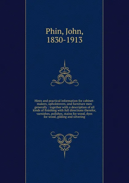 Обложка книги Hints and practical information for cabinet-makers, upholsterers, and furniture men generally : together with a description of all kinds of finishing with full directions therefor, varnishes, polishes, stains for wood, dyes for wood, gilding and s..., John Phin