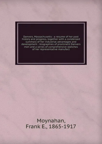 Обложка книги Danvers, Massachusetts : a resume of her past history and progress, together with a condensed summary of her industrial advantages and development : biographies of prominent Danvers men and a series of comprehensive sketches of her representative ..., Frank E. Moynahan