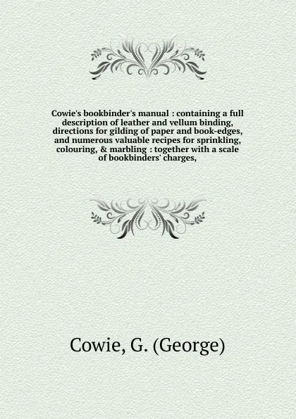 Обложка книги Cowie's bookbinder's manual : containing a full description of leather and vellum binding, directions for gilding of paper and book-edges, and numerous valuable recipes for sprinkling, colouring, & marbling : together with a scale of bookbinders' ..., George Cowie