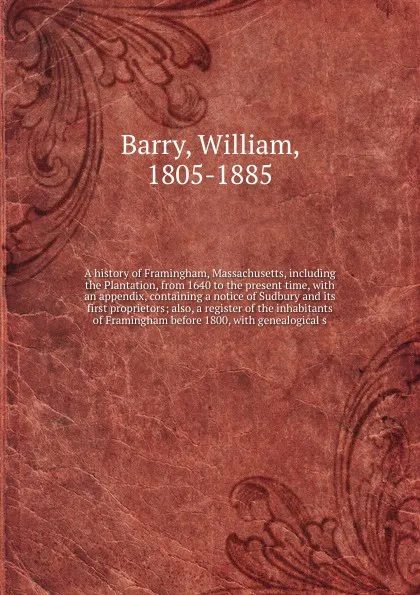 Обложка книги A history of Framingham, Massachusetts, including the Plantation, from 1640 to the present time, with an appendix, containing a notice of Sudbury and its first proprietors; also, a register of the inhabitants of Framingham before 1800, with geneal..., William Barry
