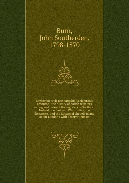 Обложка книги Registrum ecclesiae parochialis electronic resource : the history of parish registers in England : also of the registers of Scotland, Ireland, the East and West Indies, the dissenters, and the Episcopal chapels in and about London : with observati..., John Southerden Burn