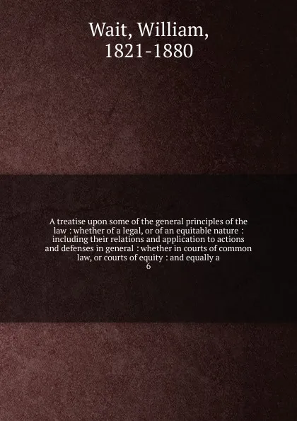 Обложка книги A treatise upon some of the general principles of the law : whether of a legal, or of an equitable nature : including their relations and application to actions and defenses in general : whether in courts of common law, or courts of equity : and e..., William Wait