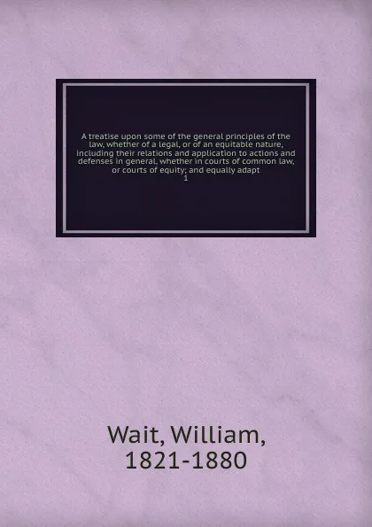 Обложка книги A treatise upon some of the general principles of the law, whether of a legal, or of an equitable nature, including their relations and application to actions and defenses in general, whether in courts of common law, or courts of equity; and equal..., William Wait