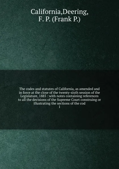 Обложка книги The codes and statutes of California, as amended and in force at the close of the twenty-sixth session of the Legislature, 1885 : with notes containing references to all the decisions of the Supreme Court construing or illustrating the sections of..., Deering California