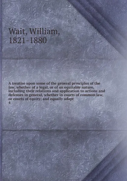 Обложка книги A treatise upon some of the general principles of the law, whether of a legal, or of an equitable nature, including their relations and application to actions and defenses in general, whether in courts of common law, or courts of equity; and equal..., William Wait