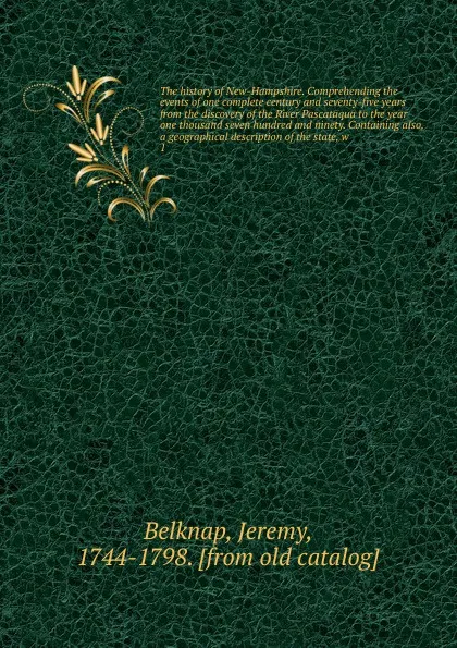 Обложка книги The history of New-Hampshire. Comprehending the events of one complete century and seventy-five years from the discovery of the River Pascataqua to the year one thousand seven hundred and ninety. Containing also, a geographical description of the ..., Jeremy Belknap