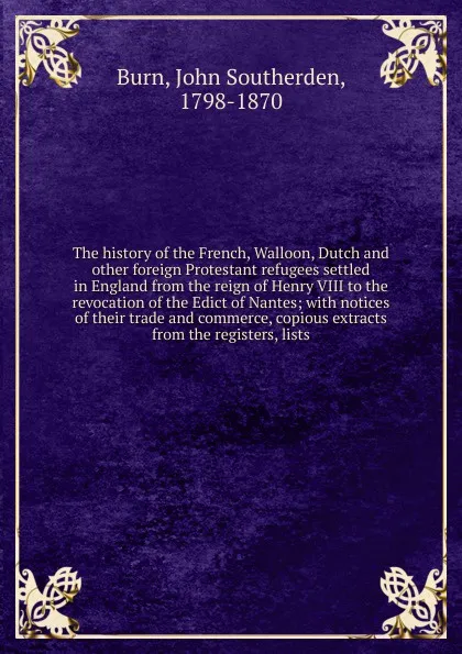 Обложка книги The history of the French, Walloon, Dutch and other foreign Protestant refugees settled in England from the reign of Henry VIII to the revocation of the Edict of Nantes; with notices of their trade and commerce, copious extracts from the registers..., John Southerden Burn