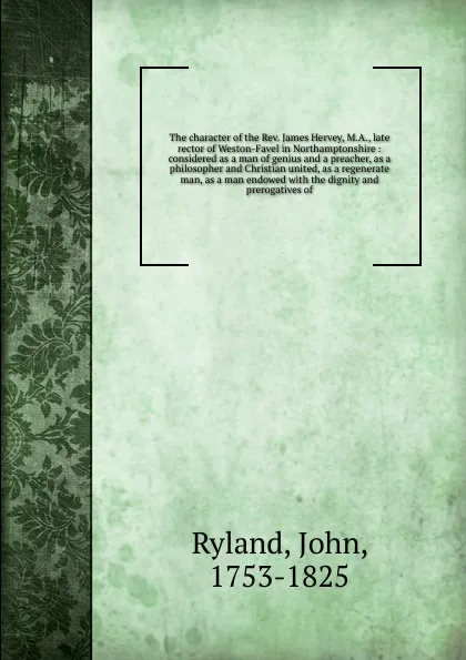 Обложка книги The character of the Rev. James Hervey, M.A., late rector of Weston-Favel in Northamptonshire : considered as a man of genius and a preacher, as a philosopher and Christian united, as a regenerate man, as a man endowed with the dignity and preroga..., John Ryland