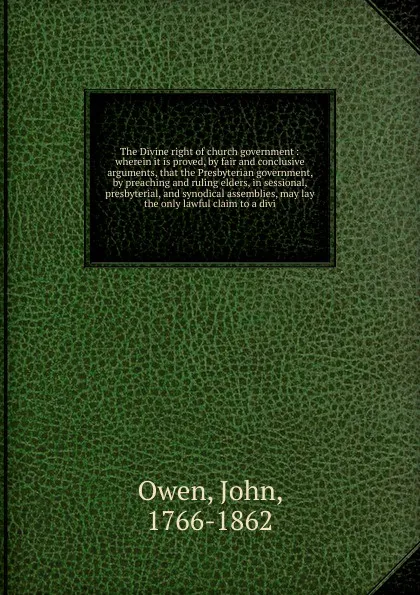 Обложка книги The Divine right of church government : wherein it is proved, by fair and conclusive arguments, that the Presbyterian government, by preaching and ruling elders, in sessional, presbyterial, and synodical assemblies, may lay the only lawful claim t..., John Owen