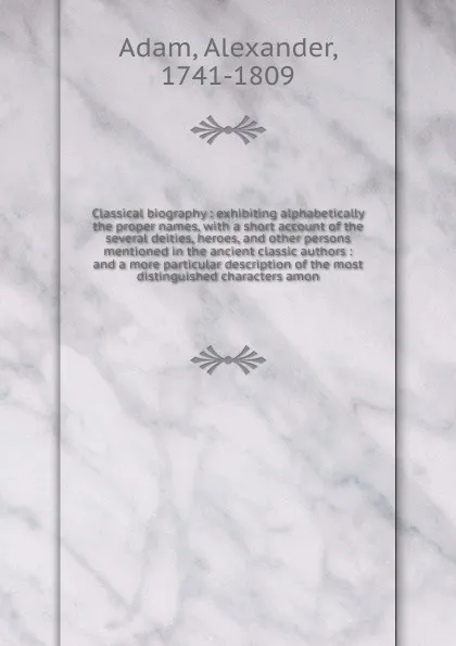 Обложка книги Classical biography : exhibiting alphabetically the proper names, with a short account of the several deities, heroes, and other persons mentioned in the ancient classic authors : and a more particular description of the most distinguished charact..., Alexander Adam