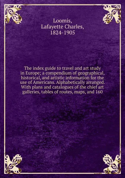 Обложка книги The index guide to travel and art study in Europe; a compendium of geographical, historical, and artistic information for the use of Americans. Alphabetically arranged. With plans and catalogues of the chief art galleries, tables of routes, maps, ..., Lafayette Charles Loomis