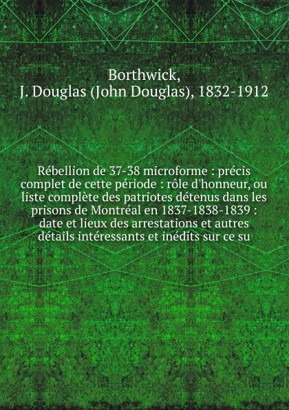 Обложка книги Rebellion de 37-38 microforme : precis complet de cette periode : role d'honneur, ou liste complete des patriotes detenus dans les prisons de Montreal en 1837-1838-1839 : date et lieux des arrestations et autres details interessants et inedits sur..., J. Douglas Borthwick