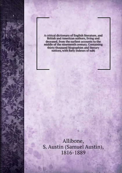 Обложка книги A critical dictionary of English literature, and British and American authors, living and deceased, from the earliest accounts to the middle of the nineteenth century. Containing thirty thousand biographies and literary notices, with forty indexes..., Samuel Austin Allibone