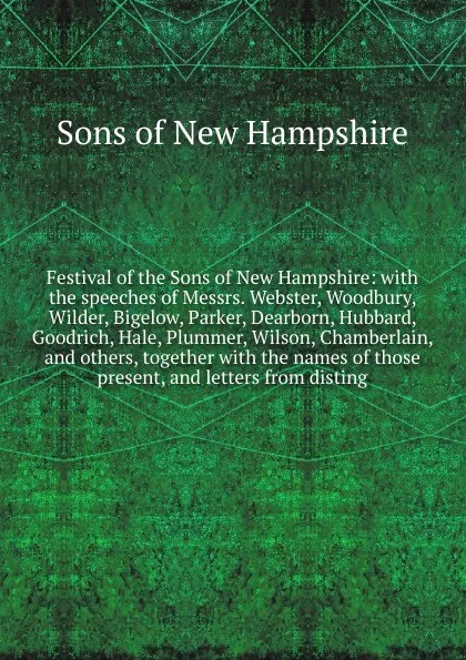 Обложка книги Festival of the Sons of New Hampshire: with the speeches of Messrs. Webster, Woodbury, Wilder, Bigelow, Parker, Dearborn, Hubbard, Goodrich, Hale, Plummer, Wilson, Chamberlain, and others, together with the names of those present, and letters from..., Sons of New Hampshire