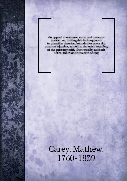 Обложка книги An appeal to common sense and common justice : or, Irrefragable facts opposed to plausible theories, intended to prove the extreme injustice, as well as the utter impolicy, of the existing tariff, illustrated by a sketch of the policy and situatio..., Mathew Carey