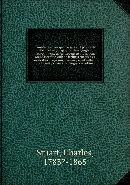 Обложка книги Immediate emancipation safe and profitable for masters; -happy for slaves;-right in government;-advantageous to the nation;-would interfere with no feelings but such as are destructive;-cannot be postponed without continually increasing danger. An..., Charles Stuart